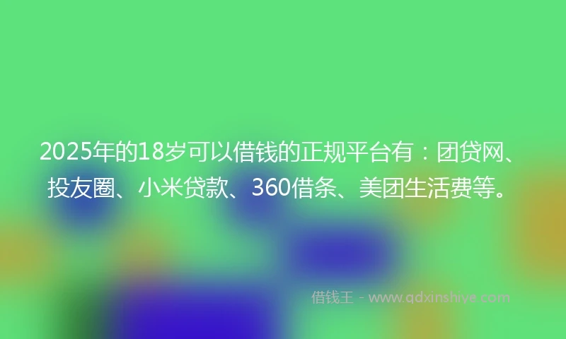 2025年的18岁可以借钱的正规平台有：团贷网、投友圈、小米贷款、360借条、美团生活费等。
