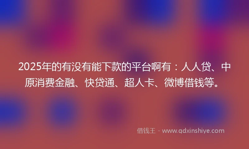 2025年的有没有能下款的平台啊有：人人贷、中原消费金融、快贷通、超人卡、微博借钱等。