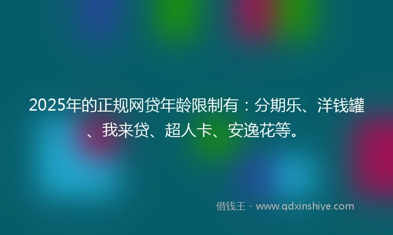 2025年的正规网贷年龄限制有：分期乐、洋钱罐、我来贷、超人卡、安逸花等。