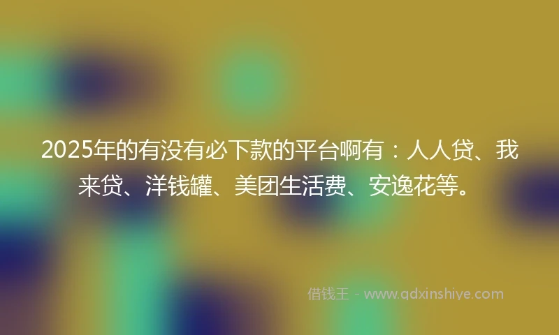 2025年的有没有必下款的平台啊有：人人贷、我来贷、洋钱罐、美团生活费、安逸花等。