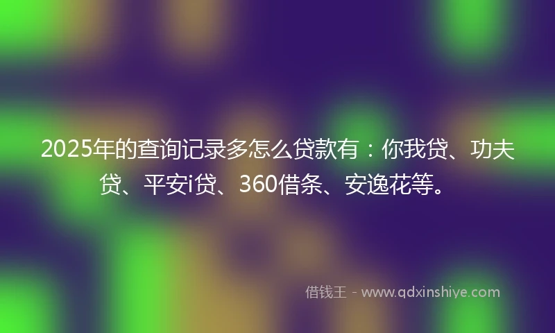 2025年的查询记录多怎么贷款有：你我贷、功夫贷、平安i贷、360借条、安逸花等。