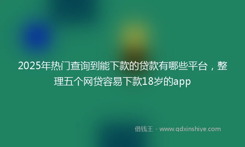 2025年热门查询到能下款的贷款有哪些平台，整理五个网贷容易下款18岁的app