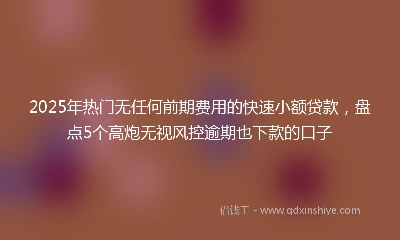 2025年热门无任何前期费用的快速小额贷款，盘点5个高炮无视风控逾期也下款的口子