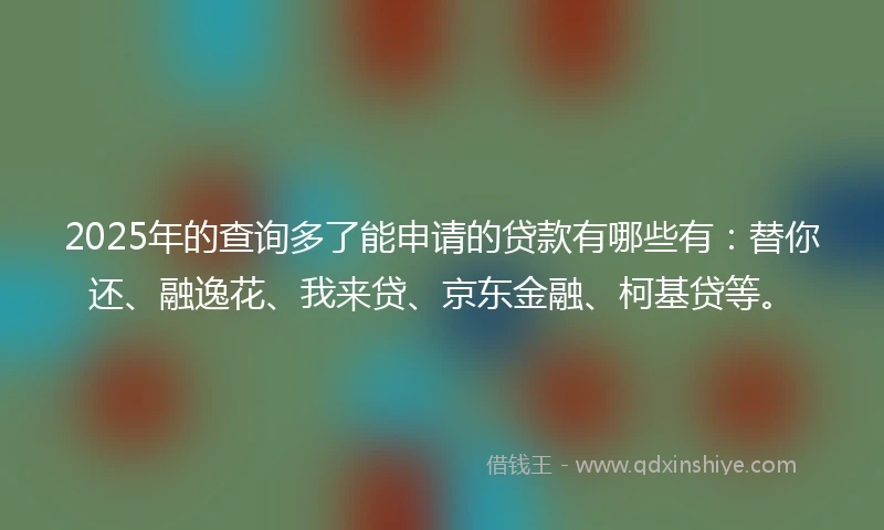 2025年的查询多了能申请的贷款有哪些有：替你还、融逸花、我来贷、京东金融、柯基贷等。