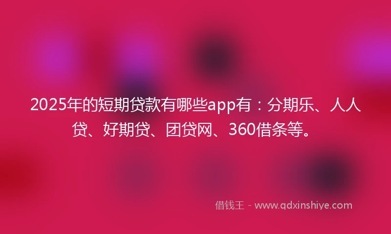 2025年的短期贷款有哪些app有：分期乐、人人贷、好期贷、团贷网、360借条等。