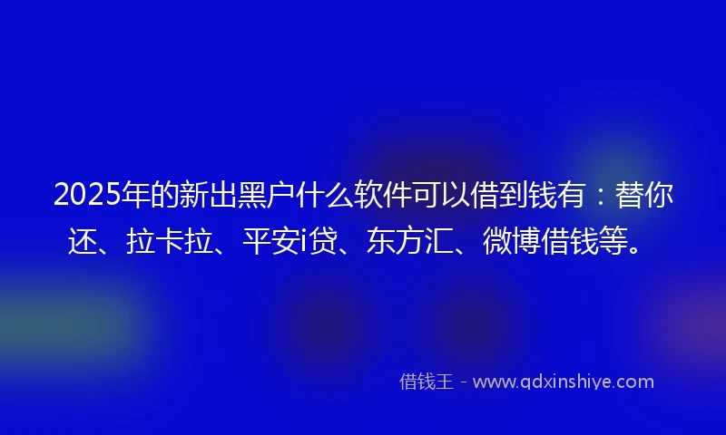 2025年的新出黑户什么软件可以借到钱有：替你还、拉卡拉、平安i贷、东方汇、微博借钱等。