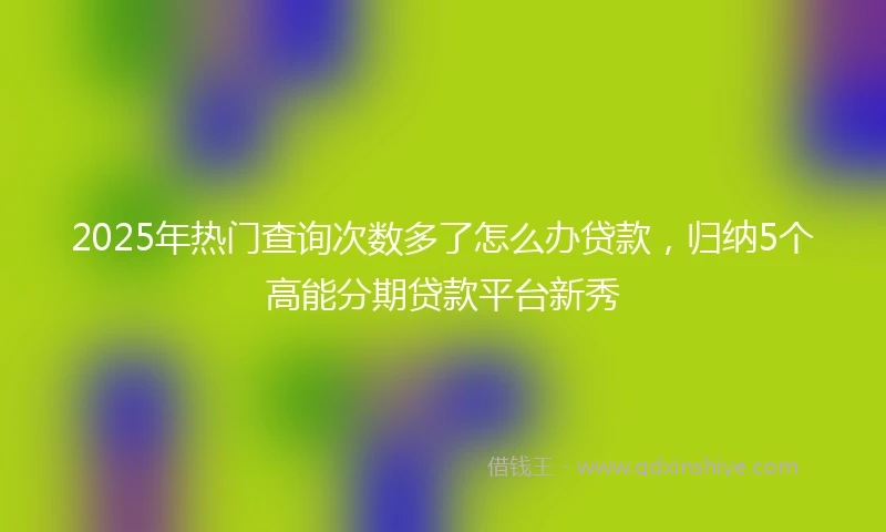 2025年热门查询次数多了怎么办贷款，归纳5个高能分期贷款平台新秀