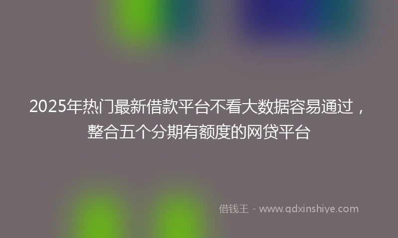 2025年热门最新借款平台不看大数据容易通过，整合五个分期有额度的网贷平台