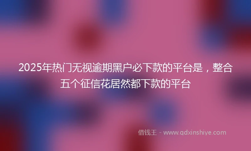 2025年热门无视逾期黑户必下款的平台是，整合五个征信花居然都下款的平台