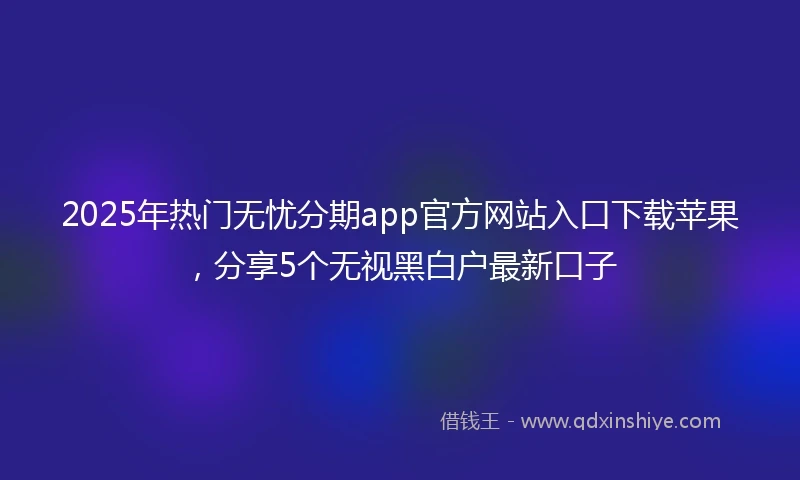 2025年热门无忧分期app官方网站入口下载苹果，分享5个无视黑白户最新口子