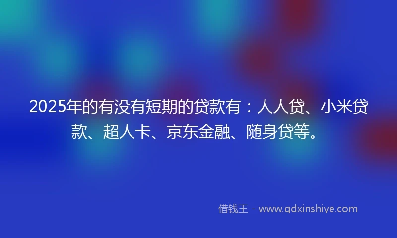 2025年的有没有短期的贷款有：人人贷、小米贷款、超人卡、京东金融、随身贷等。