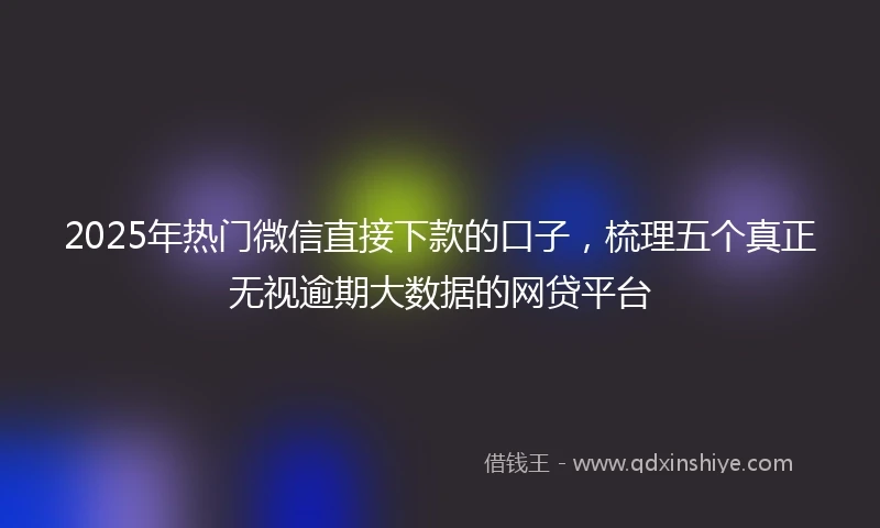 2025年热门微信直接下款的口子，梳理五个真正无视逾期大数据的网贷平台