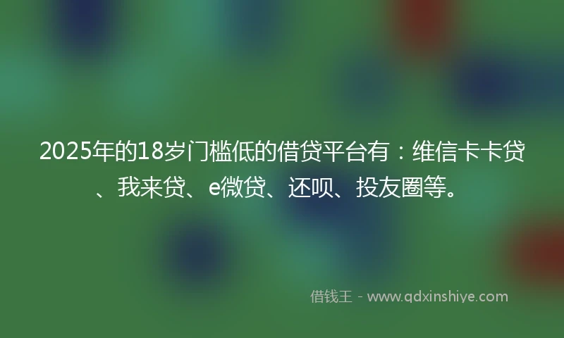 2025年的18岁门槛低的借贷平台有：维信卡卡贷、我来贷、e微贷、还呗、投友圈等。