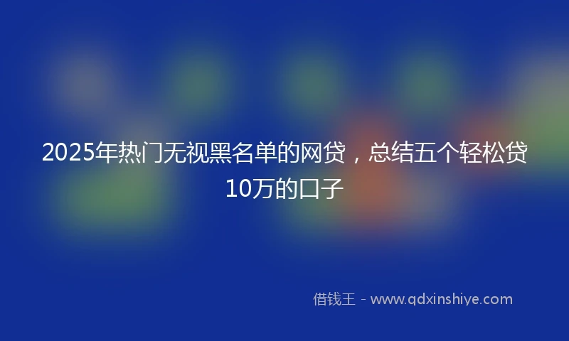 2025年热门无视黑名单的网贷，总结五个轻松贷10万的口子