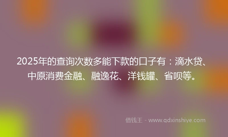 2025年的查询次数多能下款的口子有：滴水贷、中原消费金融、融逸花、洋钱罐、省呗等。