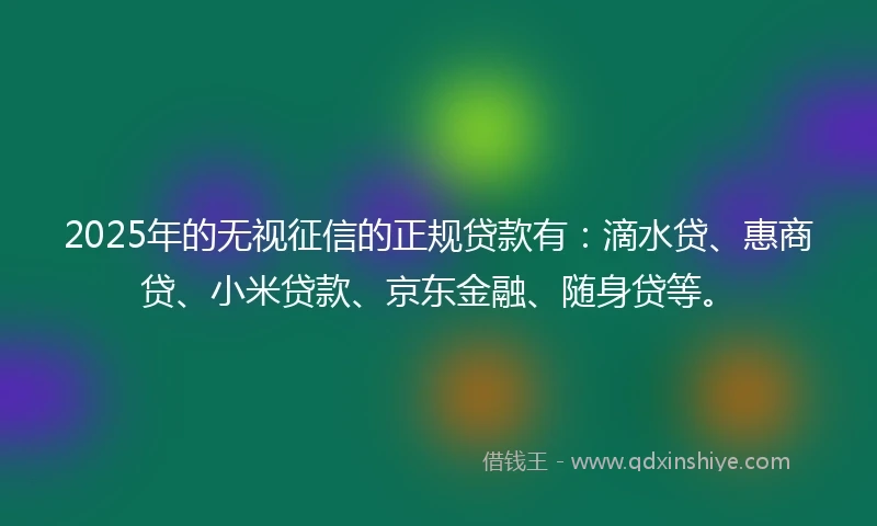 2025年的无视征信的正规贷款有：滴水贷、惠商贷、小米贷款、京东金融、随身贷等。