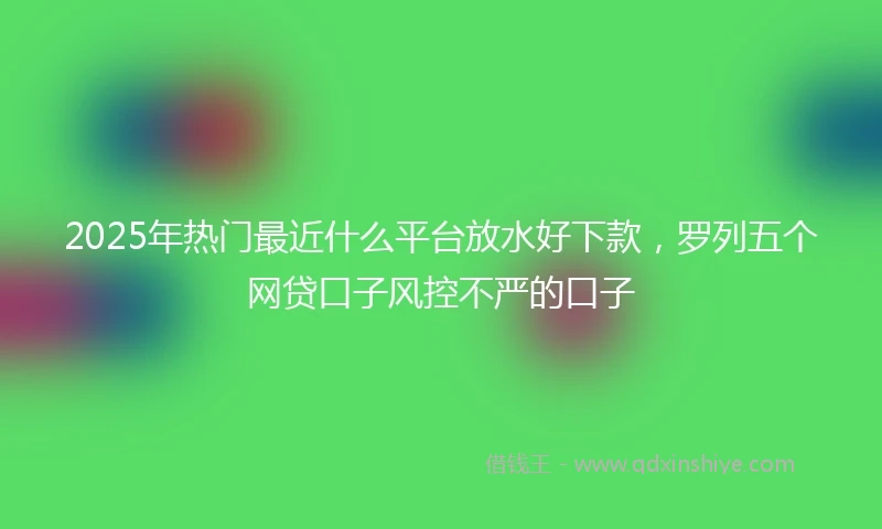 2025年热门最近什么平台放水好下款，罗列五个网贷口子风控不严的口子