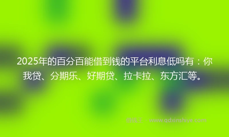 2025年的百分百能借到钱的平台利息低吗有：你我贷、分期乐、好期贷、拉卡拉、东方汇等。