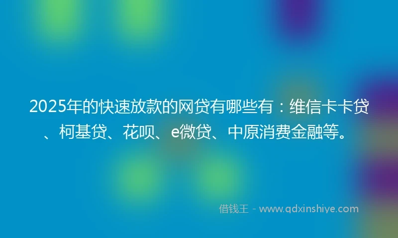 2025年的快速放款的网贷有哪些有：维信卡卡贷、柯基贷、花呗、e微贷、中原消费金融等。