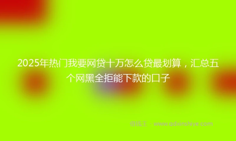 2025年热门我要网贷十万怎么贷最划算，汇总五个网黑全拒能下款的口子