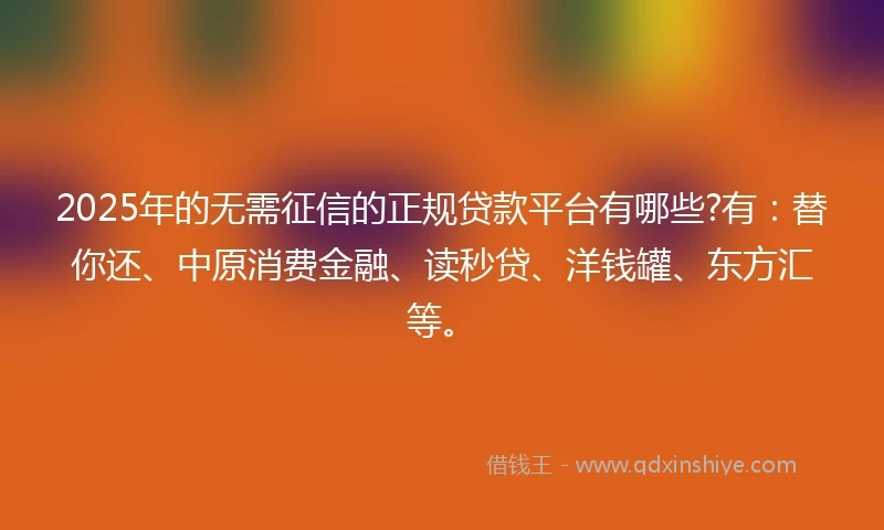 2025年的无需征信的正规贷款平台有哪些?有：替你还、中原消费金融、读秒贷、洋钱罐、东方汇等。