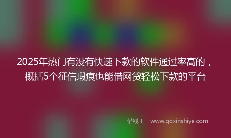 2025年热门有没有快速下款的软件通过率高的，概括5个征信瑕疵也能借网贷轻松下款的平台