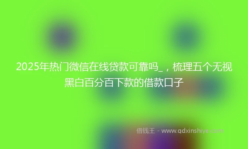 2025年热门微信在线贷款可靠吗_，梳理五个无视黑白百分百下款的借款口子