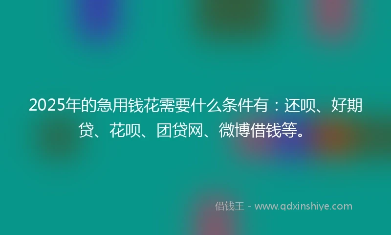 2025年的急用钱花需要什么条件有：还呗、好期贷、花呗、团贷网、微博借钱等。