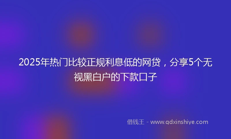 2025年热门比较正规利息低的网贷，分享5个无视黑白户的下款口子