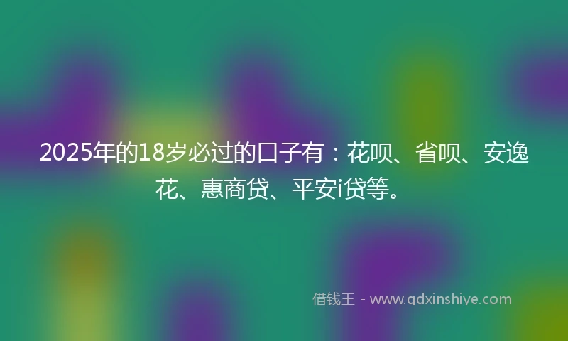 2025年的18岁必过的口子有：花呗、省呗、安逸花、惠商贷、平安i贷等。