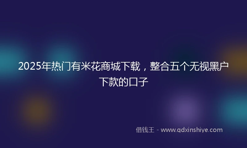 2025年热门有米花商城下载，整合五个无视黑户下款的口子