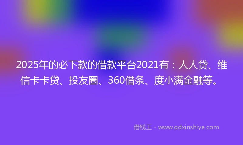 2025年的必下款的借款平台2021有：人人贷、维信卡卡贷、投友圈、360借条、度小满金融等。
