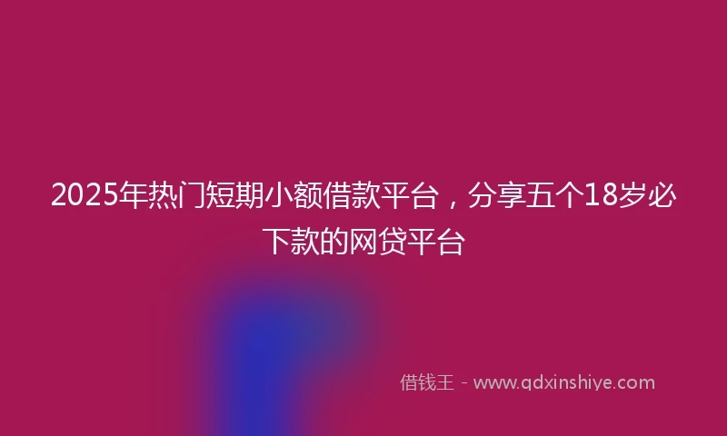 2025年热门短期小额借款平台，分享五个18岁必下款的网贷平台