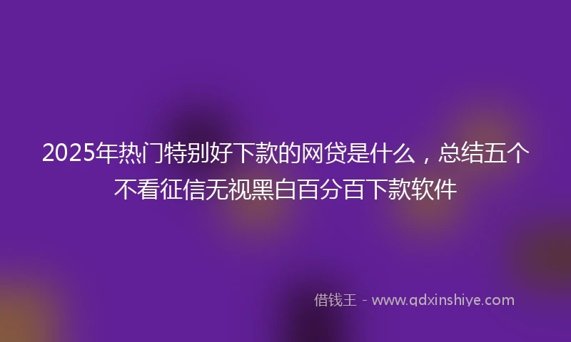 2025年热门特别好下款的网贷是什么，总结五个不看征信无视黑白百分百下款软件