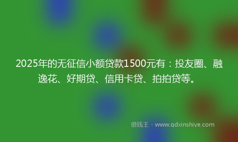 2025年的无征信小额贷款1500元有：投友圈、融逸花、好期贷、信用卡贷、拍拍贷等。