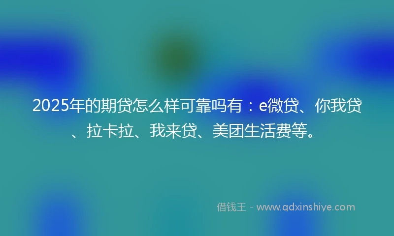 2025年的期贷怎么样可靠吗有：e微贷、你我贷、拉卡拉、我来贷、美团生活费等。