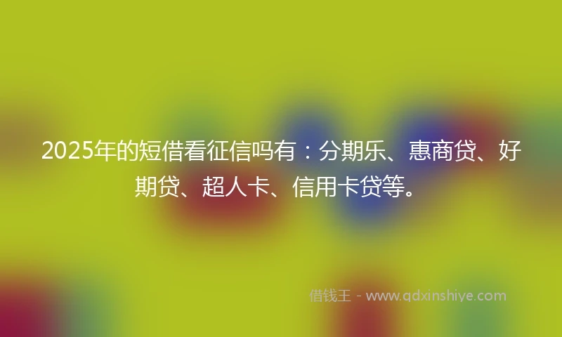 2025年的短借看征信吗有：分期乐、惠商贷、好期贷、超人卡、信用卡贷等。