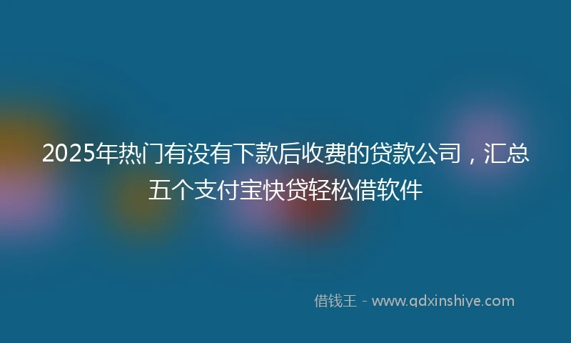 2025年热门有没有下款后收费的贷款公司，汇总五个支付宝快贷轻松借软件