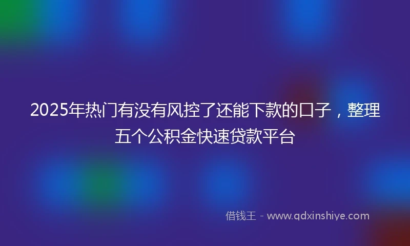 2025年热门有没有风控了还能下款的口子，整理五个公积金快速贷款平台