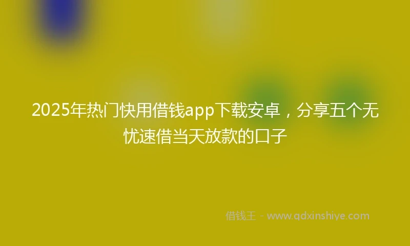 2025年热门快用借钱app下载安卓，分享五个无忧速借当天放款的口子