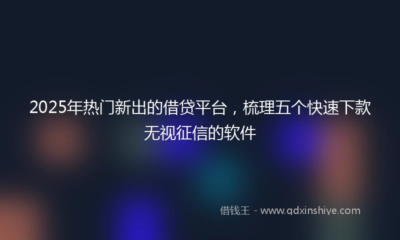 2025年热门新出的借贷平台，梳理五个快速下款无视征信的软件