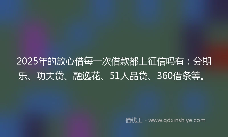 2025年的放心借每一次借款都上征信吗有：分期乐、功夫贷、融逸花、51人品贷、360借条等。