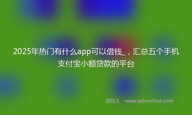2025年热门有什么app可以借钱_，汇总五个手机支付宝小额贷款的平台