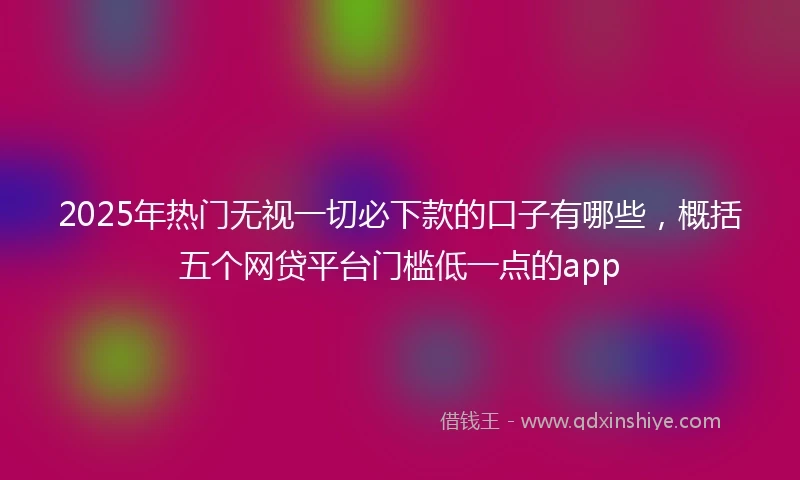 2025年热门无视一切必下款的口子有哪些，概括五个网贷平台门槛低一点的app