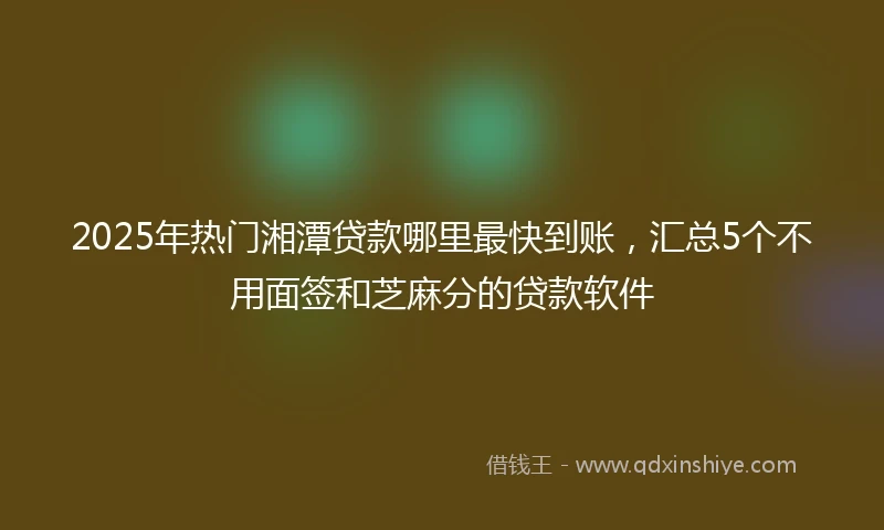 2025年热门湘潭贷款哪里最快到账，汇总5个不用面签和芝麻分的贷款软件