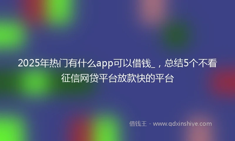 2025年热门有什么app可以借钱_，总结5个不看征信网贷平台放款快的平台