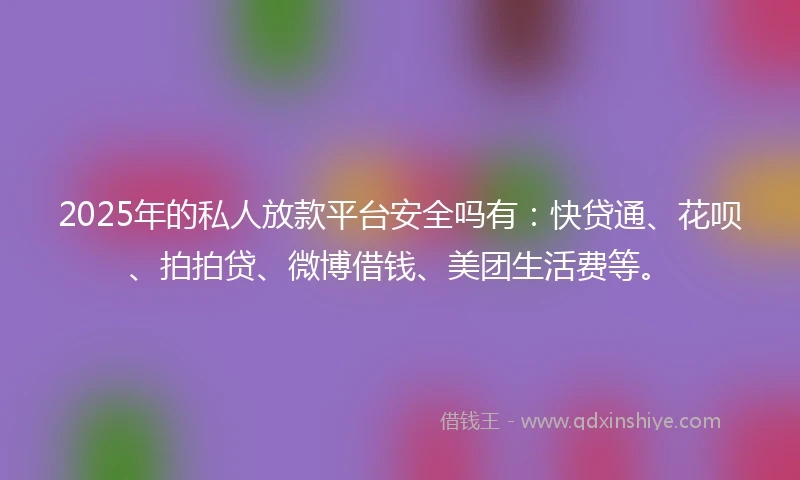 2025年的私人放款平台安全吗有：快贷通、花呗、拍拍贷、微博借钱、美团生活费等。