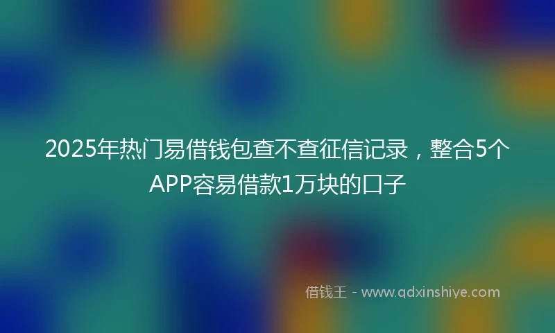 2025年热门易借钱包查不查征信记录，整合5个APP容易借款1万块的口子