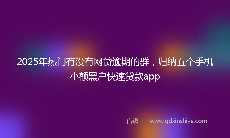 2025年热门有没有网贷逾期的群，归纳五个手机小额黑户快速贷款app