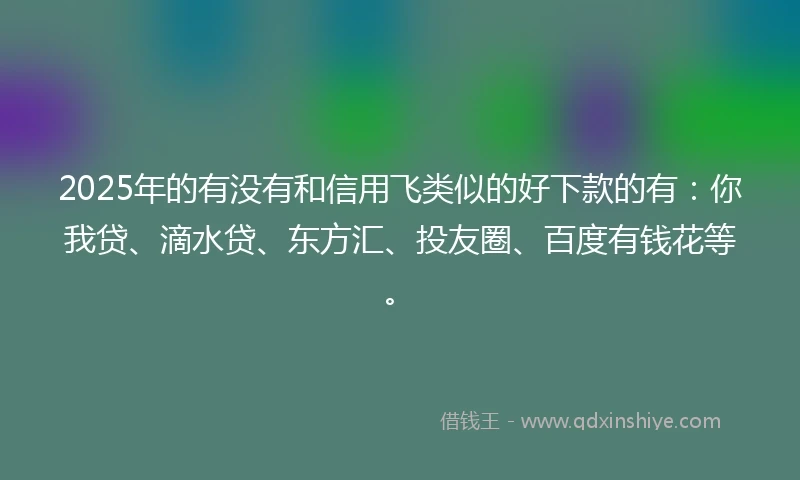 2025年的有没有和信用飞类似的好下款的有：你我贷、滴水贷、东方汇、投友圈、百度有钱花等。